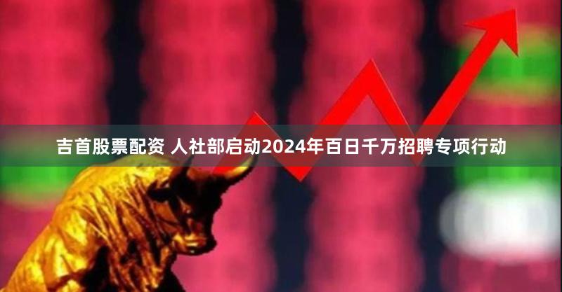 吉首股票配资 人社部启动2024年百日千万招聘专项行动