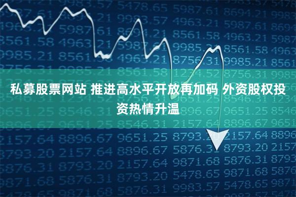 私募股票网站 推进高水平开放再加码 外资股权投资热情升温