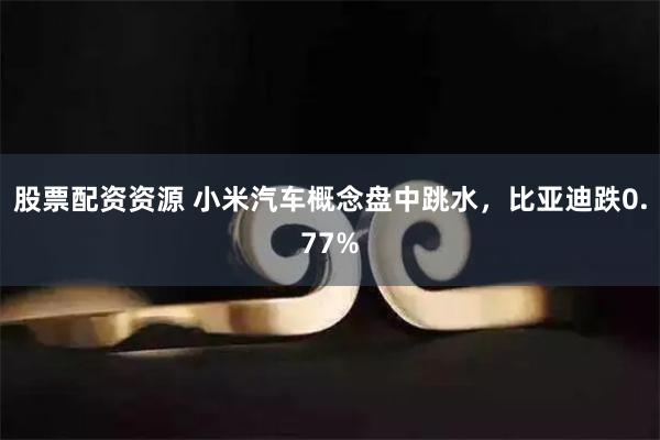 股票配资资源 小米汽车概念盘中跳水，比亚迪跌0.77%