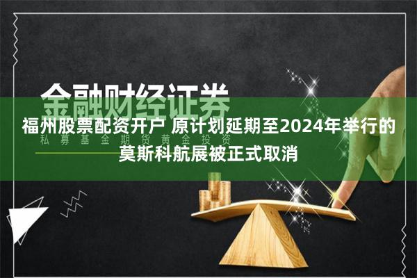 福州股票配资开户 原计划延期至2024年举行的莫斯科航展被正式取消