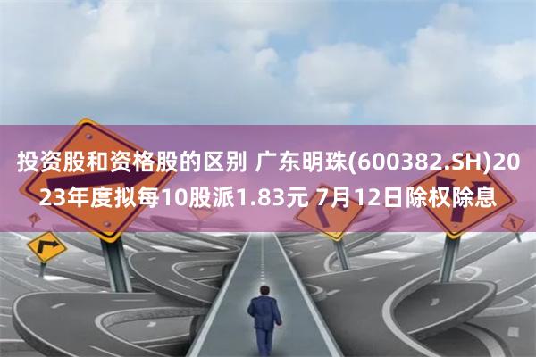 投资股和资格股的区别 广东明珠(600382.SH)2023年度拟每10股派1.83元 7月12日除权除息