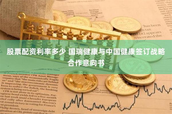 股票配资利率多少 国瑞健康与中国健康签订战略合作意向书