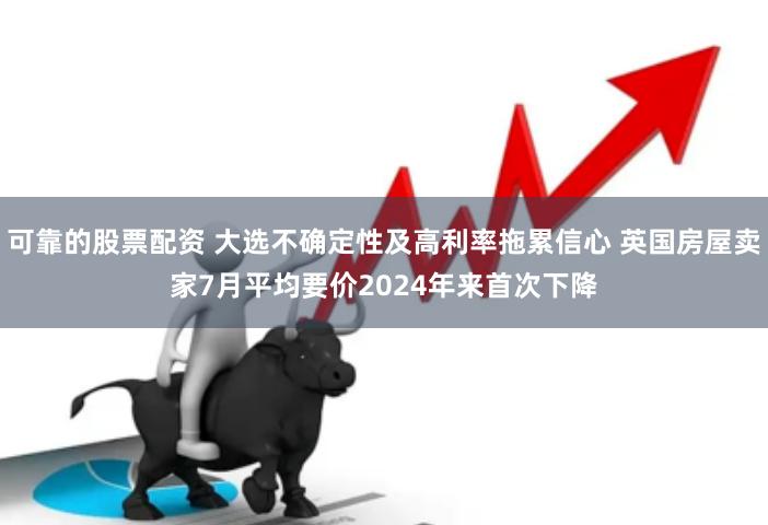 可靠的股票配资 大选不确定性及高利率拖累信心 英国房屋卖家7月平均要价2024年来首次下降