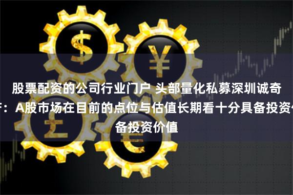 股票配资的公司行业门户 头部量化私募深圳诚奇资产：A股市场在目前的点位与估值长期看十分具备投资价值