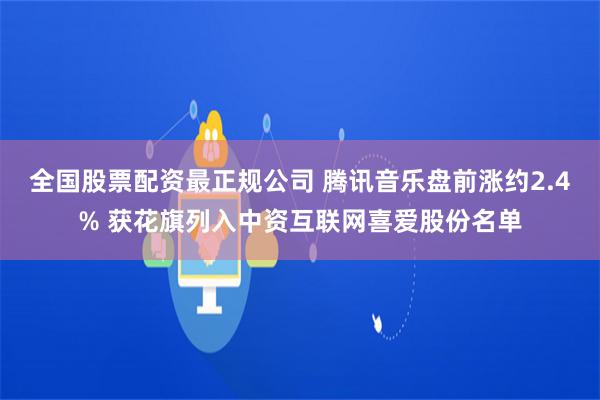 全国股票配资最正规公司 腾讯音乐盘前涨约2.4% 获花旗列入中资互联网喜爱股份名单