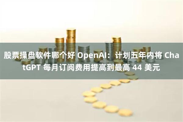 股票操盘软件哪个好 OpenAI：计划五年内将 ChatGPT 每月订阅费用提高到最高 44 美元