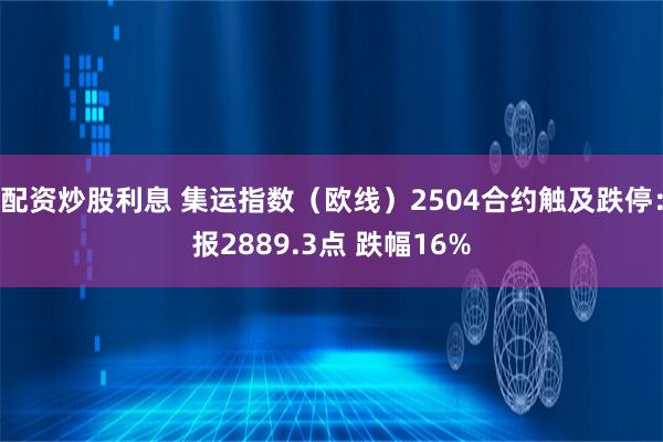 配资炒股利息 集运指数（欧线）2504合约触及跌停：报2889.3点 跌幅16%