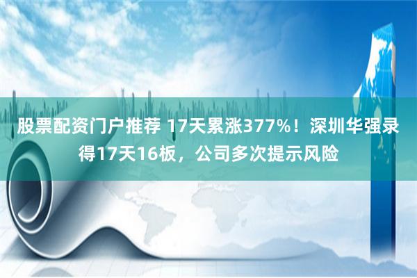 股票配资门户推荐 17天累涨377%！深圳华强录得17天16板，公司多次提示风险