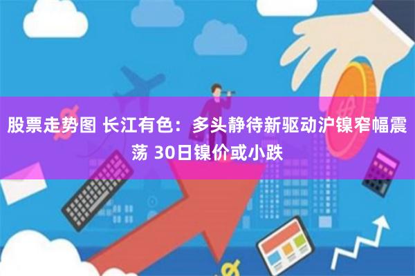 股票走势图 长江有色：多头静待新驱动沪镍窄幅震荡 30日镍价或小跌