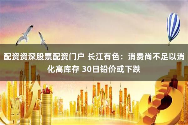 配资资深股票配资门户 长江有色：消费尚不足以消化高库存 30日铅价或下跌