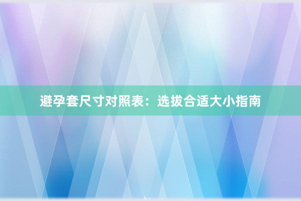 避孕套尺寸对照表：选拔合适大小指南